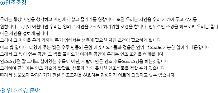 ⊙인조조경 우리는 항상 자연을 생각하고 자연에서 살고 즐기기를 원합니다. 또한 우리는 자연을 우리 가까이 두고 갖기를
원합니다. 그것이 어렵다면 우리는 임의로 자연을 가까이 하기위한 조경을 합니다. 인위적인 조경을 하므로써 우리는 좀더나은 자연을 접하게 됩니다.
그러나 그 자연을 우리 가까이 두기 위해서는 생육에 필요한 자연 조건이 필요하게 됩니다. 바로 빛 입니다. 태양이 주는 빛은 우주 만물의 근원 이겠지요? 물과 걸음은 인위 적으로도 가능한 일이기 때문입니다.
그래서 그 빛이 없는 공간 ,그 빛을 끌어오기 어려운 공간에 우리는 인조 조경을 하게됩니다.
인조조경은 말 그대로 살아있는 수목이 아닌, 사람이 만든 인조 수목으로 조경을 하는것입니다.
그리하여 근래에는 인조 기술의 발달로, 생물과 거의 흡사한 인조식물을 접할 수가 있습니다. 따라서 생물보다 관리하기가 편한 인조조경을 선호하는 경향까지 이르게 되었다고 할수 있습니다. ⊙ 인조조경 분야