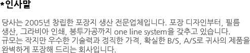 *인사말 당사는 2005년 창립한 포장지 생산 전문업체입니다. 포장 디자인부터, 필름 생산, 그라비아 인쇄, 봉투가공까지 one line system을 갖추고 있습니다. 규모는 작지만 우수한 기술력과 정직한 가격, 확실한 B/S, A/S로 귀사의 제품을 완벽하게 포장해 드리는 회사입니다. 
