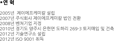 *연 혁 2005년 제이에프케미칼 설립 2007년 주식회사 제이에프케미칼 법인 전환 2008년 벤쳐기업 지정 2010년 경기도 양주시 은현면 도하리 269-3 토지매입 및 건축 2012년 기술연구소 설립 2012년 ISO 9001 취득 