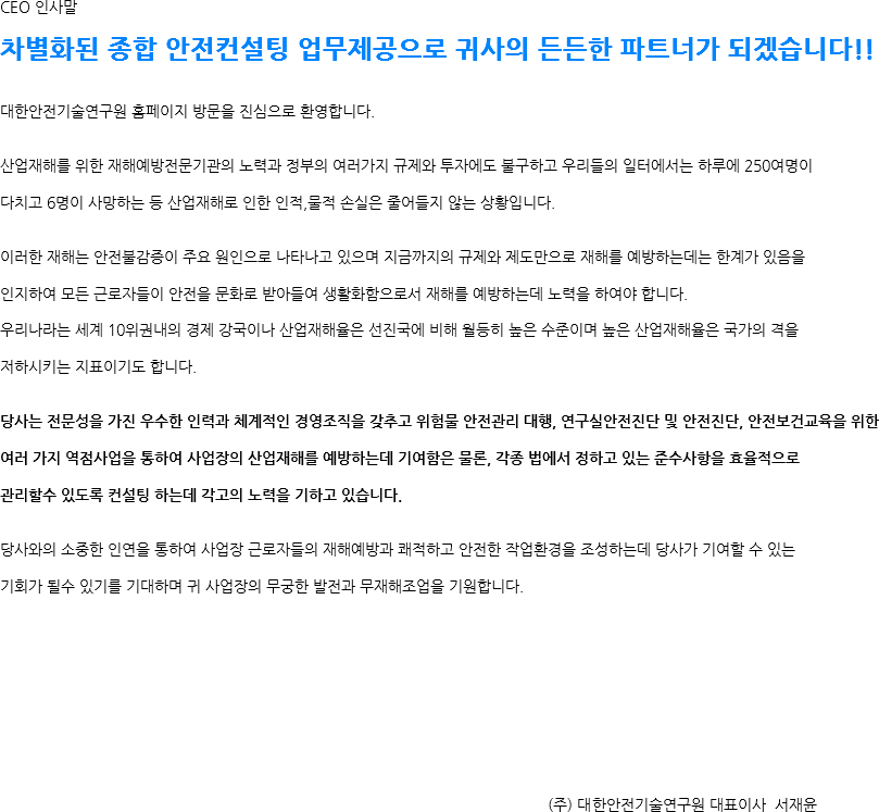 CEO 인사말 차별화된 종합 안전컨설팅 업무제공으로 귀사의 든든한 파트너가 되겠습니다!! 대한안전기술연구원 홈페이지 방문을 진심으로 환영합니다. 산업재해를 위한 재해예방전문기관의 노력과 정부의 여러가지 규제와 투자에도 불구하고 우리들의 일터에서는 하루에 250여명이 다치고 6명이 사망하는 등 산업재해로 인한 인적,물적 손실은 줄어들지 않는 상황입니다. 이러한 재해는 안전불감증이 주요 원인으로 나타나고 있으며 지금까지의 규제와 제도만으로 재해를 예방하는데는 한계가 있음을 인지하여 모든 근로자들이 안전을 문화로 받아들여 생활화함으로서 재해를 예방하는데 노력을 하여야 합니다. 우리나라는 세계 10위권내의 경제 강국이나 산업재해율은 선진국에 비해 월등히 높은 수준이며 높은 산업재해율은 국가의 격을 저하시키는 지표이기도 합니다. 당사는 전문성을 가진 우수한 인력과 체계적인 경영조직을 갖추고 위험물 안전관리 대행, 연구실안전진단 및 안전진단, 안전보건교육을 위한 여러 가지 역점사업을 통하여 사업장의 산업재해를 예방하는데 기여함은 물론, 각종 법에서 정하고 있는 준수사항을 효율적으로 관리할수 있도록 컨설팅 하는데 각고의 노력을 기하고 있습니다. 당사와의 소중한 인연을 통하여 사업장 근로자들의 재해예방과 쾌적하고 안전한 작업환경을 조성하는데 당사가 기여할 수 있는 기회가 될수 있기를 기대하며 귀 사업장의 무궁한 발전과 무재해조업을 기원합니다. (주) 대한안전기술연구원 대표이사 서재윤 