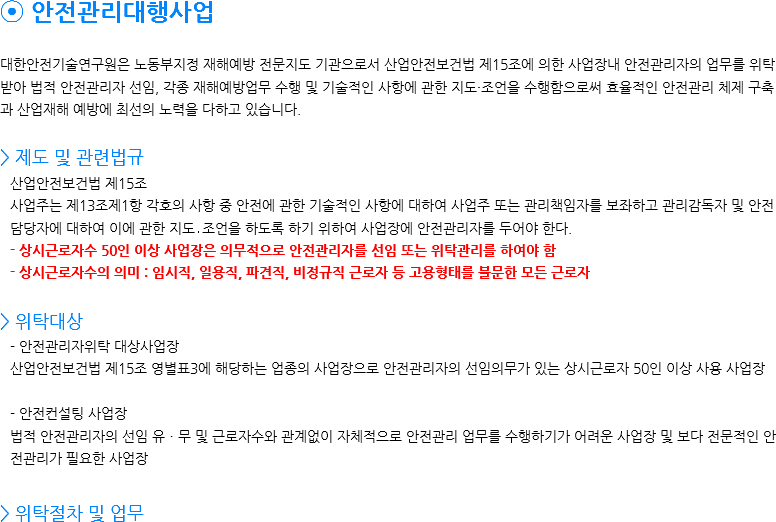 ⦿ 안전관리대행사업 대한안전기술연구원은 노동부지정 재해예방 전문지도 기관으로서 산업안전보건법 제15조에 의한 사업장내 안전관리자의 업무를 위탁 받아 법적 안전관리자 선임, 각종 재해예방업무 수행 및 기술적인 사항에 관한 지도・조언을 수행함으로써 효율적인 안전관리 체제 구축과 산업재해 예방에 최선의 노력을 다하고 있습니다. > 제도 및 관련법규
산업안전보건법 제15조
사업주는 제13조제1항 각호의 사항 중 안전에 관한 기술적인 사항에 대하여 사업주 또는 관리책임자를 보좌하고 관리감독자 및 안전담당자에 대하여 이에 관한 지도․조언을 하도록 하기 위하여 사업장에 안전관리자를 두어야 한다.
- 상시근로자수 50인 이상 사업장은 의무적으로 안전관리자를 선임 또는 위탁관리를 하여야 함
- 상시근로자수의 의미 : 임시직, 일용직, 파견직, 비정규직 근로자 등 고용형태를 불문한 모든 근로자 > 위탁대상 - 안전관리자위탁 대상사업장 산업안전보건법 제15조 영별표3에 해당하는 업종의 사업장으로 안전관리자의 선임의무가 있는 상시근로자 50인 이상 사용 사업장 - 안전컨설팅 사업장 법적 안전관리자의 선임 유ㆍ무 및 근로자수와 관계없이 자체적으로 안전관리 업무를 수행하기가 어려운 사업장 및 보다 전문적인 안전관리가 필요한 사업장 > 위탁절차 및 업무 