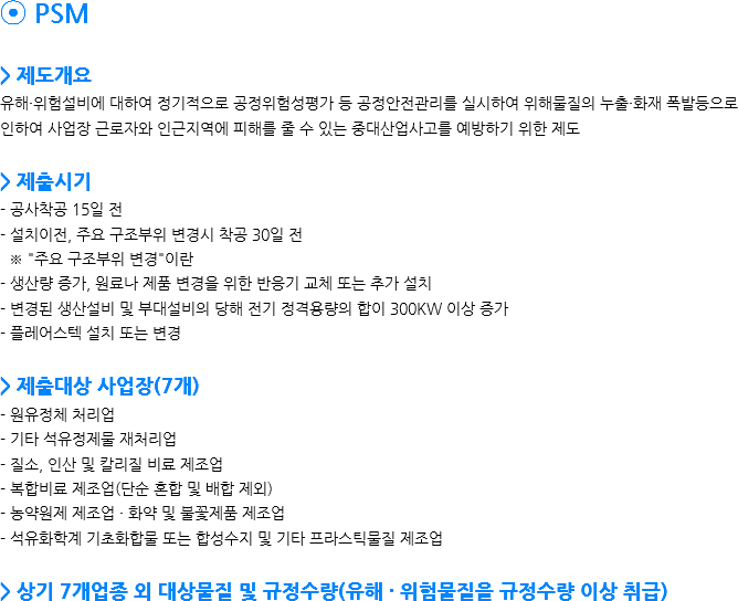⦿ PSM > 제도개요 유해·위험설비에 대하여 정기적으로 공정위험성평가 등 공정안전관리를 실시하여 위해물질의 누출·화재 폭발등으로 인하여 사업장 근로자와 인근지역에 피해를 줄 수 있는 중대산업사고를 예방하기 위한 제도 > 제출시기 - 공사착공 15일 전
- 설치이전, 주요 구조부위 변경시 착공 30일 전 ※ "주요 구조부위 변경"이란 - 생산량 증가, 원료나 제품 변경을 위한 반응기 교체 또는 추가 설치 - 변경된 생산설비 및 부대설비의 당해 전기 정격용량의 합이 300KW 이상 증가 - 플레어스텍 설치 또는 변경 > 제출대상 사업장(7개)
- 원유정체 처리업 - 기타 석유정제물 재처리업 - 질소, 인산 및 칼리질 비료 제조업 - 복합비료 제조업(단순 혼합 및 배합 제외) - 농약원제 제조업 · 화약 및 불꽃제품 제조업 - 석유화학계 기초화합물 또는 합성수지 및 기타 프라스틱물질 제조업 > 상기 7개업종 외 대상물질 및 규정수량(유해 · 위험물질을 규정수량 이상 취급) 