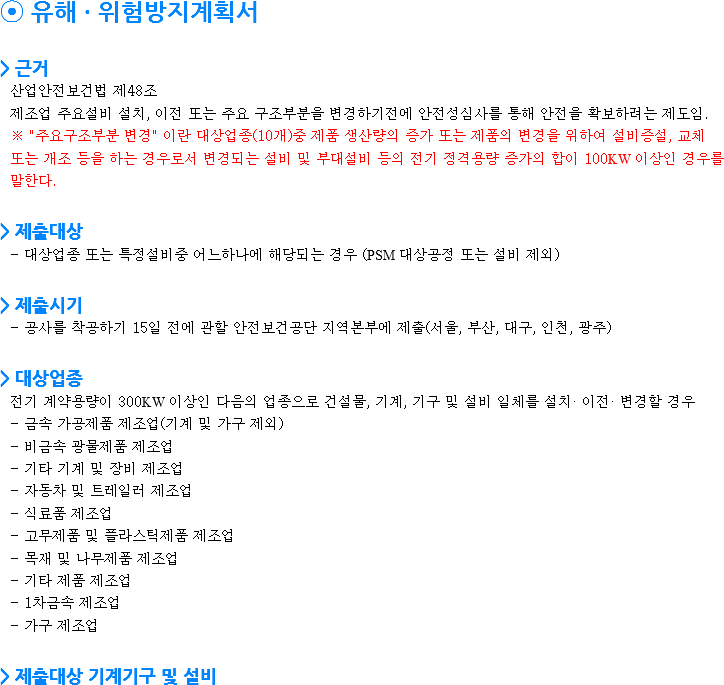 ⦿ 유해 · 위험방지계획서 > 근거 산업안전보건법 제48조
제조업 주요설비 설치, 이전 또는 주요 구조부분을 변경하기전에 안전성심사를 통해 안전을 확보하려는 제도임.
※ "주요구조부분 변경" 이란 대상업종(10개)중 제품 생산량의 증가 또는 제품의 변경을 위하여 설비증설, 교체 또는 개조 등을 하는 경우로서 변경되는 설비 및 부대설비 등의 전기 정격용량 증가의 합이 100KW 이상인 경우를 말한다. > 제출대상
- 대상업종 또는 특정설비중 어느하나에 해당되는 경우 (PSM 대상공정 또는 설비 제외) > 제출시기
- 공사를 착공하기 15일 전에 관할 안전보건공단 지역본부에 제출(서울, 부산, 대구, 인천, 광주) > 대상업종
전기 계약용량이 300KW 이상인 다음의 업종으로 건설물, 기계, 기구 및 설비 일체를 설치· 이전· 변경할 경우
- 금속 가공제품 제조업(기계 및 가구 제외)
- 비금속 광물제품 제조업 - 기타 기계 및 장비 제조업 - 자동차 및 트레일러 제조업 - 식료품 제조업 - 고무제품 및 플라스틱제품 제조업 - 목재 및 나무제품 제조업 - 기타 제품 제조업 - 1차금속 제조업 - 가구 제조업 > 제출대상 기계기구 및 설비
