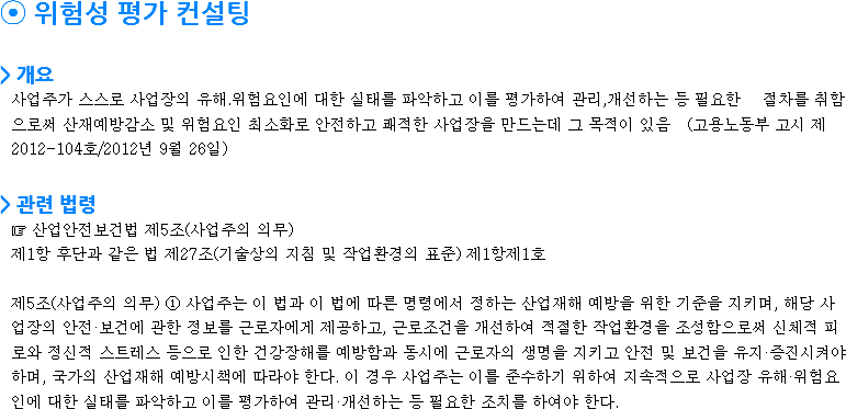⦿ 위험성 평가 컨설팅 > 개요 사업주가 스스로 사업장의 유해.위험요인에 대한 실태를 파악하고 이를 평가하여 관리,개선하는 등 필요한 절차를 취함으로써 산재예방감소 및 위험요인 최소화로 안전하고 쾌적한 사업장을 만드는데 그 목적이 있음 (고용노동부 고시 제2012-104호/2012년 9월 26일) > 관련 법령 ☞ 산업안전보건법 제5조(사업주의 의무) 제1항 후단과 같은 법 제27조(기술상의 지침 및 작업환경의 표준) 제1항제1호 제5조(사업주의 의무) ① 사업주는 이 법과 이 법에 따른 명령에서 정하는 산업재해 예방을 위한 기준을 지키며, 해당 사업장의 안전·보건에 관한 정보를 근로자에게 제공하고, 근로조건을 개선하여 적절한 작업환경을 조성함으로써 신체적 피로와 정신적 스트레스 등으로 인한 건강장해를 예방함과 동시에 근로자의 생명을 지키고 안전 및 보건을 유지·증진시켜야 하며, 국가의 산업재해 예방시책에 따라야 한다. 이 경우 사업주는 이를 준수하기 위하여 지속적으로 사업장 유해·위험요인에 대한 실태를 파악하고 이를 평가하여 관리·개선하는 등 필요한 조치를 하여야 한다. 
