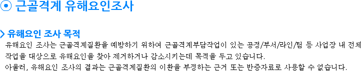 ⦿ 근골격계 유해요인조사 > 유해요인 조사 목적
유해요인 조사는 근골격계질환을 예방하기 위하여 근골격계부담작업이 있는 공정/부서/라인/팀 등 사업장 내 전체 작업을 대상으로 유해요인을 찾아 제거하거나 감소시키는데 목적을 두고 있습니다.
아울러, 유해요인 조사의 결과는 근골격계질환의 이환을 부정하는 근거 또는 반증자료로 사용할 수 없습니다.

