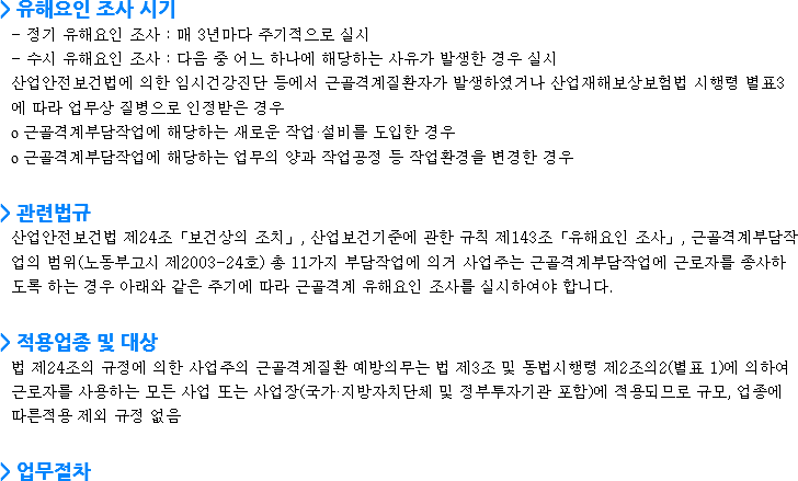 > 유해요인 조사 시기
- 정기 유해요인 조사 : 매 3년마다 주기적으로 실시
- 수시 유해요인 조사 : 다음 중 어느 하나에 해당하는 사유가 발생한 경우 실시 산업안전보건법에 의한 임시건강진단 등에서 근골격계질환자가 발생하였거나 산업재해보상보험법 시행령 별표3에 따라 업무상 질병으로 인정받은 경우 о 근골격계부담작업에 해당하는 새로운 작업·설비를 도입한 경우
о 근골격계부담작업에 해당하는 업무의 양과 작업공정 등 작업환경을 변경한 경우 > 관련법규 산업안전보건법 제24조「보건상의 조치」, 산업보건기준에 관한 규칙 제143조「유해요인 조사」, 근골격계부담작업의 범위(노동부고시 제2003-24호) 총 11가지 부담작업에 의거 사업주는 근골격계부담작업에 근로자를 종사하도록 하는 경우 아래와 같은 주기에 따라 근골격계 유해요인 조사를 실시하여야 합니다. > 적용업종 및 대상 법 제24조의 규정에 의한 사업주의 근골격계질환 예방의무는 법 제3조 및 동법시행령 제2조의2(별표 1)에 의하여 근로자를 사용하는 모든 사업 또는 사업장(국가·지방자치단체 및 정부투자기관 포함)에 적용되므로 규모, 업종에 따른적용 제외 규정 없음 > 업무절차
