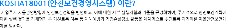 KOSHA18001(안전보건경영시스템) 이란? 사업주가 자율경영방침에 안전보건정책을 반영하고, 이에 대한 세부 실행지침과 기준을 규정화하여, 주기적으로 안전보건계획에 대한 실행 결과를 자체평가 후 개선토록 하는 등 재해예방과 기업손실감소 활동을 체계적으로 추진토록 하기위한 자율안전보건체계를 말한다.

