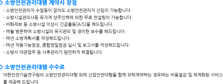 > 소방안전관리대행 계약시 장점 - 소방안전관리자 수첩등이 없어도 소방안전관리자 선임이 가능합니다.
- 소방시설관리사등 유자격 상주인력에 의한 무료 컨설팅이 가능합니다.
- 비화재보 등 소방시설 이상시 긴급출동[A/S]을 해드립니다.
- 매월 방문하여 소방시설의 유지관리 및 경미한 보수를 해드립니다. - 매년 소방계획서를 작성해드립니다.
- 매년 작동기능점검, 종합정밀점검 실시 및 보고서를 작성해드립니다.
- 소방서 대관업무 등 사후관리가 원만하게 해결됩니다. > 소방안전관리대행 수수료 대한안전기술연구원의 소방안전관리대행 외에 산업안전대행을 함께 위탁계약하는 경우에는 비용절감 및 체계화된 서비스를 제공해 드립니다.
