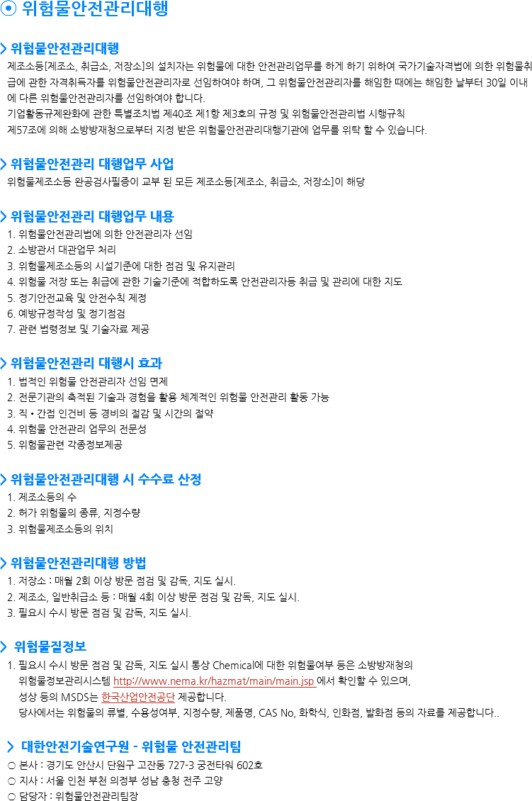 ⦿ 위험물안전관리대행 > 위험물안전관리대행 제조소등[제조소, 취급소, 저장소]의 설치자는 위험물에 대한 안전관리업무를 하게 하기 위하여 국가기술자격법에 의한 위험물취급에 관한 자격취득자를 위험물안전관리자로 선임하여야 하며, 그 위험물안전관리자를 해임한 때에는 해임한 날부터 30일 이내에 다른 위험물안전관리자를 선임하여야 합니다.
기업활동규제완화에 관한 특별조치법 제40조 제1항 제3호의 규정 및 위험물안전관리법 시행규칙
제57조에 의해 소방방재청으로부터 지정 받은 위험물안전관리대행기관에 업무를 위탁 할 수 있습니다. > 위험물안전관리 대행업무 사업
위험물제조소등 완공검사필증이 교부 된 모든 제조소등[제조소, 취급소, 저장소]이 해당 > 위험물안전관리 대행업무 내용
1. 위험물안전관리법에 의한 안전관리자 선임
2. 소방관서 대관업무 처리
3. 위험물제조소등의 시설기준에 대한 점검 및 유지관리
4. 위험물 저장 또는 취급에 관한 기술기준에 적합하도록 안전관리자등 취급 및 관리에 대한 지도
5. 정기안전교육 및 안전수칙 제정
6. 예방규정작성 및 정기점검
7. 관련 법령정보 및 기술자료 제공 > 위험물안전관리 대행시 효과
1. 법적인 위험물 안전관리자 선임 면제
2. 전문기관의 축적된 기술과 경험을 활용 체계적인 위험물 안전관리 활동 가능
3. 직•간접 인건비 등 경비의 절감 및 시간의 절약
4. 위험물 안전관리 업무의 전문성 5. 위험물관련 각종정보제공 > 위험물안전관리대행 시 수수료 산정 1. 제조소등의 수
2. 허가 위험물의 종류, 지정수량
3. 위험물제조소등의 위치 > 위험물안전관리대행 방법 1. 저장소 : 매월 2회 이상 방문 점검 및 감독, 지도 실시.
2. 제조소, 일반취급소 등 : 매월 4회 이상 방문 점검 및 감독, 지도 실시.
3. 필요시 수시 방문 점검 및 감독, 지도 실시. > 위험물질정보
1. 필요시 수시 방문 점검 및 감독, 지도 실시 통상 Chemical에 대한 위험물여부 등은 소방방재청의 위험물정보관리시스템 http://www.nema.kr/hazmat/main/main.jsp 에서 확인할 수 있으며, 성상 등의 MSDS는 한국산업안전공단 제공합니다. 당사에서는 위험물의 류별, 수용성여부, 지정수량, 제품명, CAS No, 화학식, 인화점, 발화점 등의 자료를 제공합니다.. > 대한안전기술연구원 - 위험물 안전관리팀
○ 본사 : 경기도 안산시 단원구 고잔동 727-3 궁전타워 602호
○ 지사 : 서울 인천 부천 의정부 성남 충청 전주 고양
○ 담당자 : 위험물안전관리팀장 