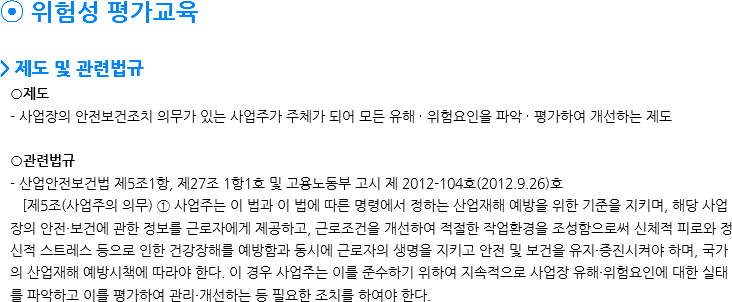 ⦿ 위험성 평가교육 > 제도 및 관련법규 ○제도 - 사업장의 안전보건조치 의무가 있는 사업주가 주체가 되어 모든 유해 ∙ 위험요인을 파악 ∙ 평가하여 개선하는 제도 ○관련법규 - 산업안전보건법 제5조1항, 제27조 1항1호 및 고용노동부 고시 제 2012-104호(2012.9.26)호 [제5조(사업주의 의무) ① 사업주는 이 법과 이 법에 따른 명령에서 정하는 산업재해 예방을 위한 기준을 지키며, 해당 사업장의 안전·보건에 관한 정보를 근로자에게 제공하고, 근로조건을 개선하여 적절한 작업환경을 조성함으로써 신체적 피로와 정신적 스트레스 등으로 인한 건강장해를 예방함과 동시에 근로자의 생명을 지키고 안전 및 보건을 유지·증진시켜야 하며, 국가의 산업재해 예방시책에 따라야 한다. 이 경우 사업주는 이를 준수하기 위하여 지속적으로 사업장 유해·위험요인에 대한 실태를 파악하고 이를 평가하여 관리·개선하는 등 필요한 조치를 하여야 한다. 