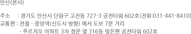 안산(본사) 주소 : 경기도 안산시 단원구 고잔동 727-3 궁전타워 602호(전화:031-441-8410)
교통편 : 전철 - 중앙역(신도시 방향) 에서 도보 7분 거리 - 푸르지오 아파트 3차 정문 옆 316동 맞은편 궁전타워 602호