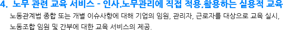 4. 노무 관련 교육 서비스 – 인사.노무관리에 직접 적용,활용하는 실용적 교육 노동관계법 종합 또는 개별 이슈사항에 대해 기업의 임원, 관리자, 근로자를 대상으로 교육 실시, 노동조합 임원 및 간부에 대한 교육 서비스의 제공.