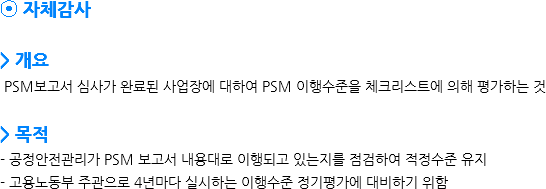 ⦿ 자체감사 > 개요 PSM보고서 심사가 완료된 사업장에 대하여 PSM 이행수준을 체크리스트에 의해 평가하는 것 > 목적
- 공정안전관리가 PSM 보고서 내용대로 이행되고 있는지를 점검하여 적정수준 유지
- 고용노동부 주관으로 4년마다 실시하는 이행수준 정기평가에 대비하기 위함
