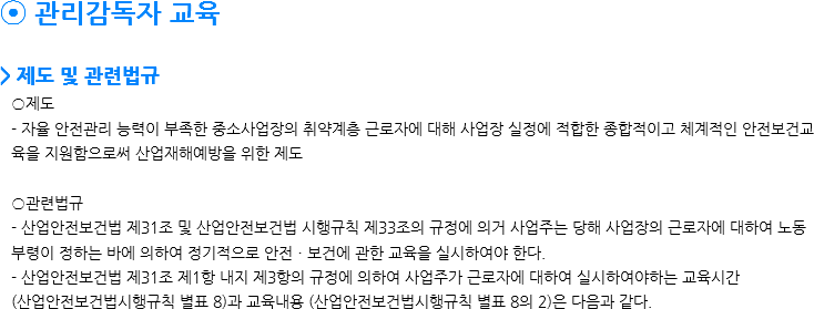 ⦿ 관리감독자 교육 > 제도 및 관련법규 ○제도 - 자율 안전관리 능력이 부족한 중소사업장의 취약계층 근로자에 대해 사업장 실정에 적합한 종합적이고 체계적인 안전보건교육을 지원함으로써 산업재해예방을 위한 제도 ○관련법규 - 산업안전보건법 제31조 및 산업안전보건법 시행규칙 제33조의 규정에 의거 사업주는 당해 사업장의 근로자에 대하여 노동부령이 정하는 바에 의하여 정기적으로 안전ㆍ보건에 관한 교육을 실시하여야 한다. - 산업안전보건법 제31조 제1항 내지 제3항의 규정에 의하여 사업주가 근로자에 대하여 실시하여야하는 교육시간
(산업안전보건법시행규칙 별표 8)과 교육내용 (산업안전보건법시행규칙 별표 8의 2)은 다음과 같다. 