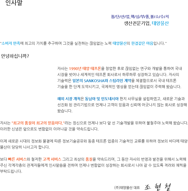  인사말 첨/단/산/업,핵/심/부/품,불/소/수/지 생산전문기업, 태양물산 "소비자 만족에 최고의 가치를 추구하며 그것을 실천하는 끊임없는 노력 태양물산의 한결같은 마음입니다." 안녕하십니까? 자사는 1990년 태양 테프론을 창업한 후로 끊임없는 연구와 개발을 통하여 국내 시장을 벗어나 세계적인 테프론 회사로서 하루하루 성장하고 있습니다. 자사의 기술력은 일본의 SANKOSHA와 스팀라인 계약을 체결함으로서 국내 테프론 기술을 한 단계 도약시키고, 국제적인 명성을 얻는데 끊임없이 주력해 왔습니다. 해외 시장 개척은 동남아 및 인도네시아 현지 사무실을 설립하였고, 새로운 기술과 선진화 된 관리기법으로 언제나 고객의 믿음과 신뢰에 어긋나지 않는 회사로 성장해 왔습니다. 자사는 "최고의 품질이 최고의 믿음이다."라는 정신으로 언제나 보다 앞 선 기술개발을 위하여 불철주야 노력해 왔습니다. 이러한 신념은 앞으로도 변함없이 이어나갈 것을 약속드립니다. 이제 새로운 시대의 정보화 물결에 따른 정보기술공유와 동종 테프론 업종의 기술적인 교류를 위하여 정보의 바다에 태양물산이 당당히 나서고자 합니다. 보다 빠른 서비스와 철저한 고객 서비스 그리고 최상의 품질을 약속드리며, 그 동안 자사의 번영과 발전을 위해서 노력해 주신 각계각층의 관계자들에게 인사말씀을 전하며 언제나 변함없이 성장하는 회사로서 나아 갈 수 있도록 격려와 채찍을 부탁드립니다. 태양물산 대표 조 현 철
