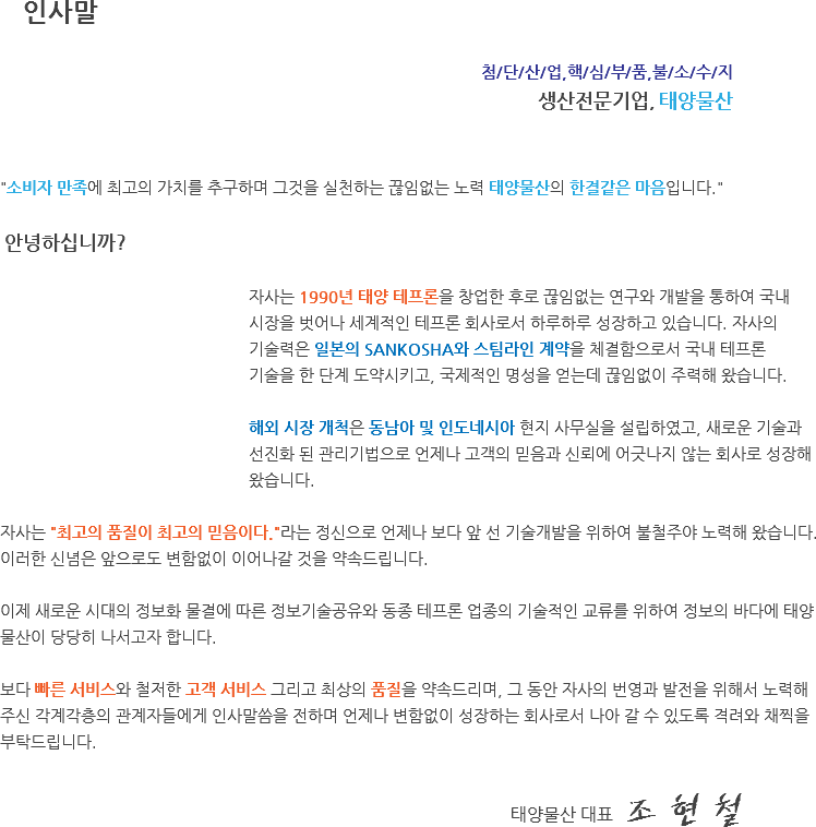  인사말 첨/단/산/업,핵/심/부/품,불/소/수/지 생산전문기업, 태양물산 "소비자 만족에 최고의 가치를 추구하며 그것을 실천하는 끊임없는 노력 태양물산의 한결같은 마음입니다." 안녕하십니까? 자사는 1990년 태양 테프론을 창업한 후로 끊임없는 연구와 개발을 통하여 국내 시장을 벗어나 세계적인 테프론 회사로서 하루하루 성장하고 있습니다. 자사의 기술력은 일본의 SANKOSHA와 스팀라인 계약을 체결함으로서 국내 테프론 기술을 한 단계 도약시키고, 국제적인 명성을 얻는데 끊임없이 주력해 왔습니다. 해외 시장 개척은 동남아 및 인도네시아 현지 사무실을 설립하였고, 새로운 기술과 선진화 된 관리기법으로 언제나 고객의 믿음과 신뢰에 어긋나지 않는 회사로 성장해 왔습니다. 자사는 "최고의 품질이 최고의 믿음이다."라는 정신으로 언제나 보다 앞 선 기술개발을 위하여 불철주야 노력해 왔습니다. 이러한 신념은 앞으로도 변함없이 이어나갈 것을 약속드립니다. 이제 새로운 시대의 정보화 물결에 따른 정보기술공유와 동종 테프론 업종의 기술적인 교류를 위하여 정보의 바다에 태양물산이 당당히 나서고자 합니다. 보다 빠른 서비스와 철저한 고객 서비스 그리고 최상의 품질을 약속드리며, 그 동안 자사의 번영과 발전을 위해서 노력해 주신 각계각층의 관계자들에게 인사말씀을 전하며 언제나 변함없이 성장하는 회사로서 나아 갈 수 있도록 격려와 채찍을 부탁드립니다. 태양물산 대표 조 현 철