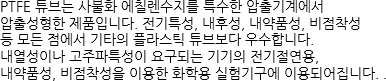 PTFE 튜브는 사불화 에칠렌수지를 특수한 압출기계에서 압출성형한 제품입니다. 전기특성, 내후성, 내약품성, 비점착성 등 모든 점에서 기타의 플라스틱 튜브보다 우수합니다. 내열성이나 고주파특성이 요구되는 기기의 전기절연용, 내약품성, 비점착성을 이용한 화학용 실험기구에 이용되어집니다. . 