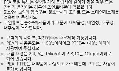 - PFA 코일 튜브는 실험장치의 조립시에 길이가 짧을 경우 또는 장비가 움직이는 경우인 조인트배관에 적합합니다.
- 테프론 코일의 접속구는 테프론제의 조인트 또는 스테인레스제를 접속하여 주십시오.
- 코일튜브는 테프론 제품이기 때문에 내약품성, 내열성, 내구성, 내후성에 우수합니다. ※ 규격외의 사이즈, 감긴회수는 주문제작 가능합니다.
※ PEA의 사용온도는 +150℃이하이고 PTFE는 +40℃ 이하에 사용하여 주십시오
※ 내압 내경은 2,4, 6는 15kg/㎠ 이고 8,10는 10kg/㎠이하로 되어 있습니다.
※ PEA, PTFE는 내약품에 사용되고 가스배관에 PTFE는 사용이 불가능 합니다.